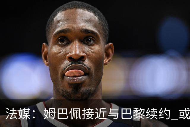 法媒：姆巴佩接近与巴黎续约 或在周六就宣布
